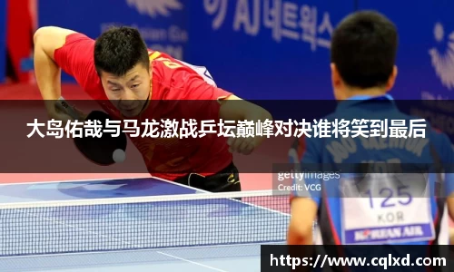 大岛佑哉与马龙激战乒坛巅峰对决谁将笑到最后